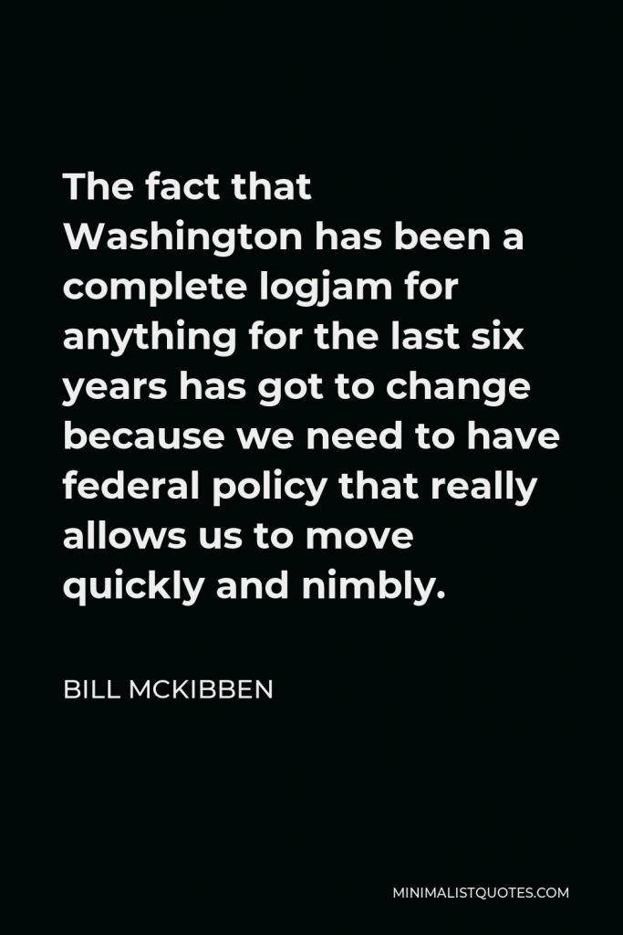 Bill McKibben Quote - The fact that Washington has been a complete logjam for anything for the last six years has got to change because we need to have federal policy that really allows us to move quickly and nimbly.