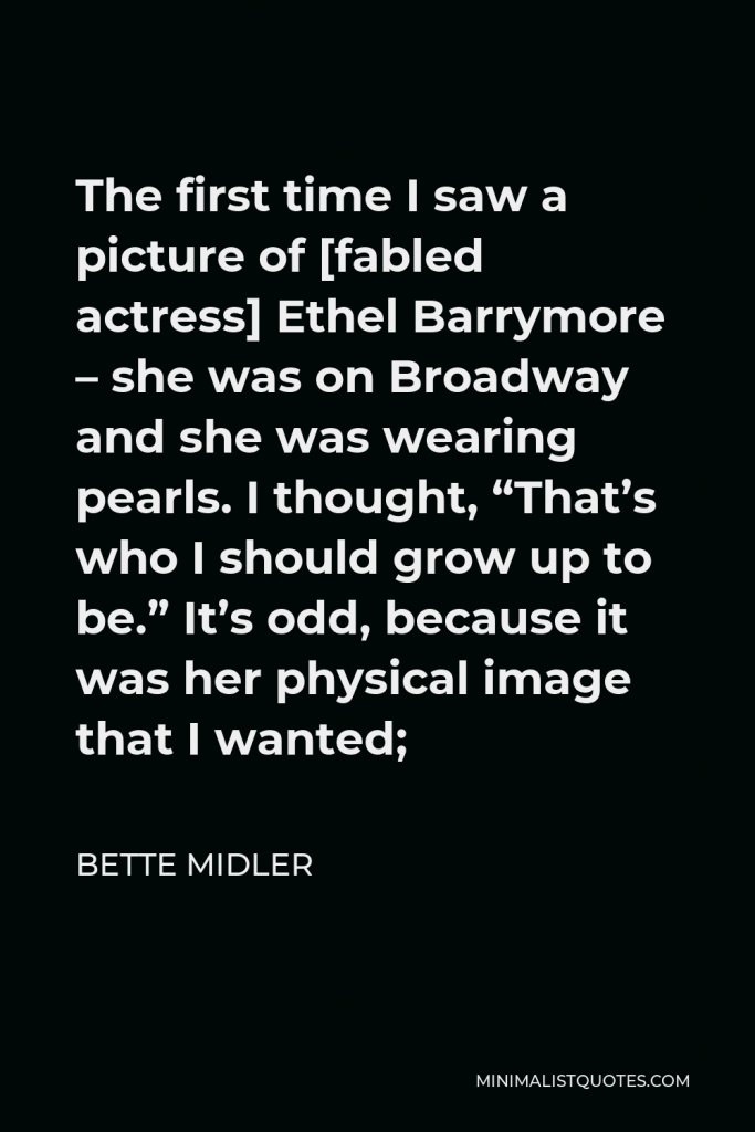 Bette Midler Quote - The first time I saw a picture of [fabled actress] Ethel Barrymore – she was on Broadway and she was wearing pearls. I thought, “That’s who I should grow up to be.” It’s odd, because it was her physical image that I wanted;