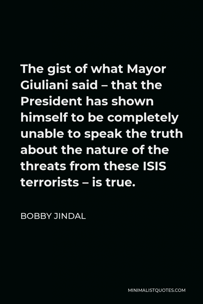 Bobby Jindal Quote - The gist of what Mayor Giuliani said – that the President has shown himself to be completely unable to speak the truth about the nature of the threats from these ISIS terrorists – is true.