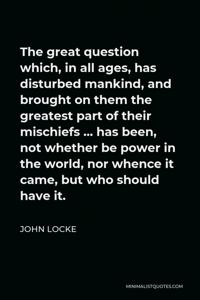 John Locke Quote - The great question which, in all ages, has disturbed mankind, and brought on them the greatest part of their mischiefs … has been, not whether be power in the world, nor whence it came, but who should have it.