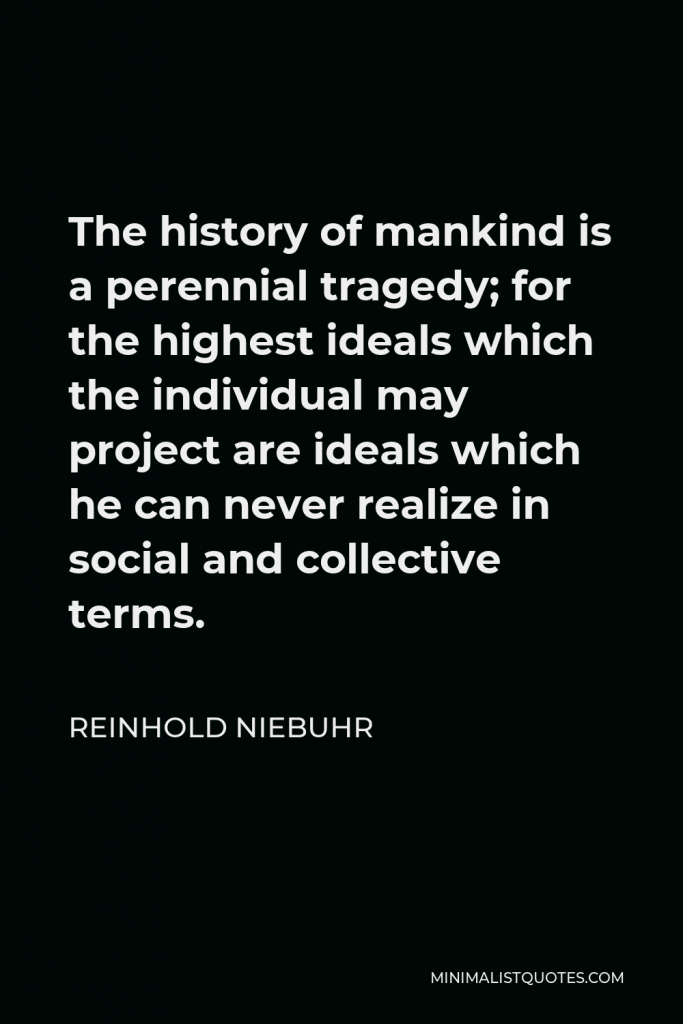 Reinhold Niebuhr Quote - The history of mankind is a perennial tragedy; for the highest ideals which the individual may project are ideals which he can never realize in social and collective terms.