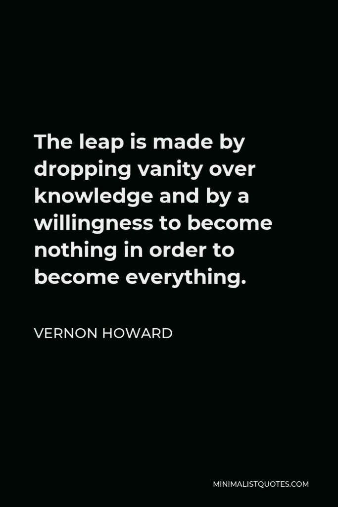 Vernon Howard Quote - The leap is made by dropping vanity over knowledge and by a willingness to become nothing in order to become everything.