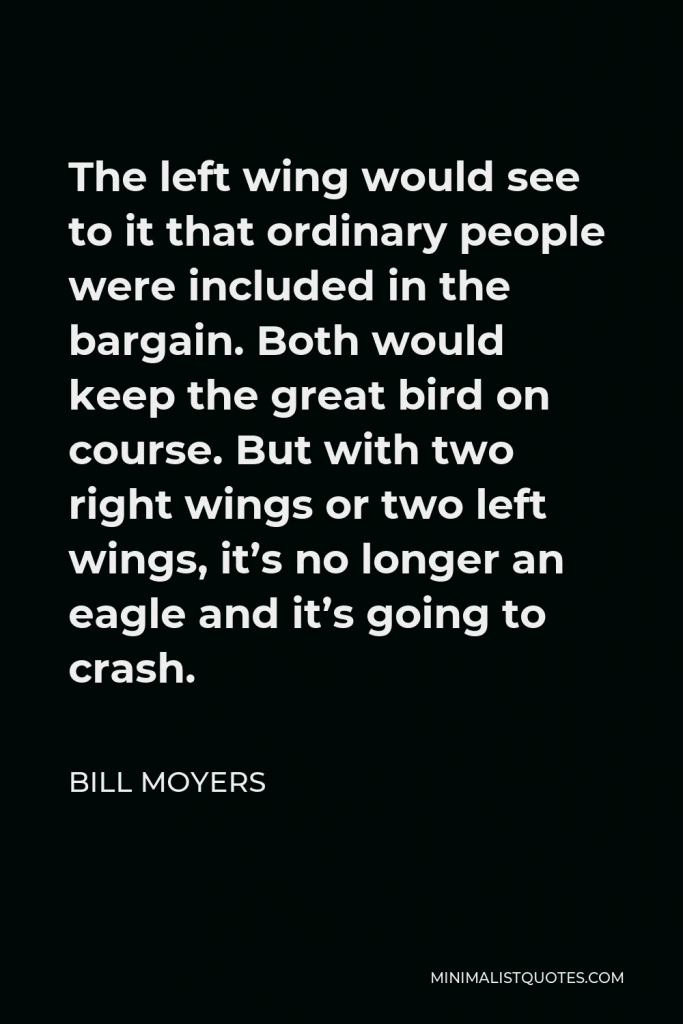 Bill Moyers Quote - The left wing would see to it that ordinary people were included in the bargain. Both would keep the great bird on course. But with two right wings or two left wings, it’s no longer an eagle and it’s going to crash.