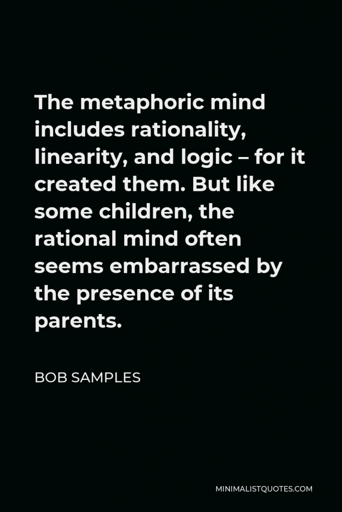 Bob Samples Quote - The metaphoric mind includes rationality, linearity, and logic – for it created them. But like some children, the rational mind often seems embarrassed by the presence of its parents.
