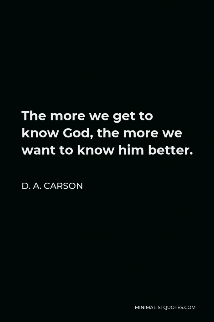 D. A. Carson Quote - The more we get to know God, the more we want to know him better.