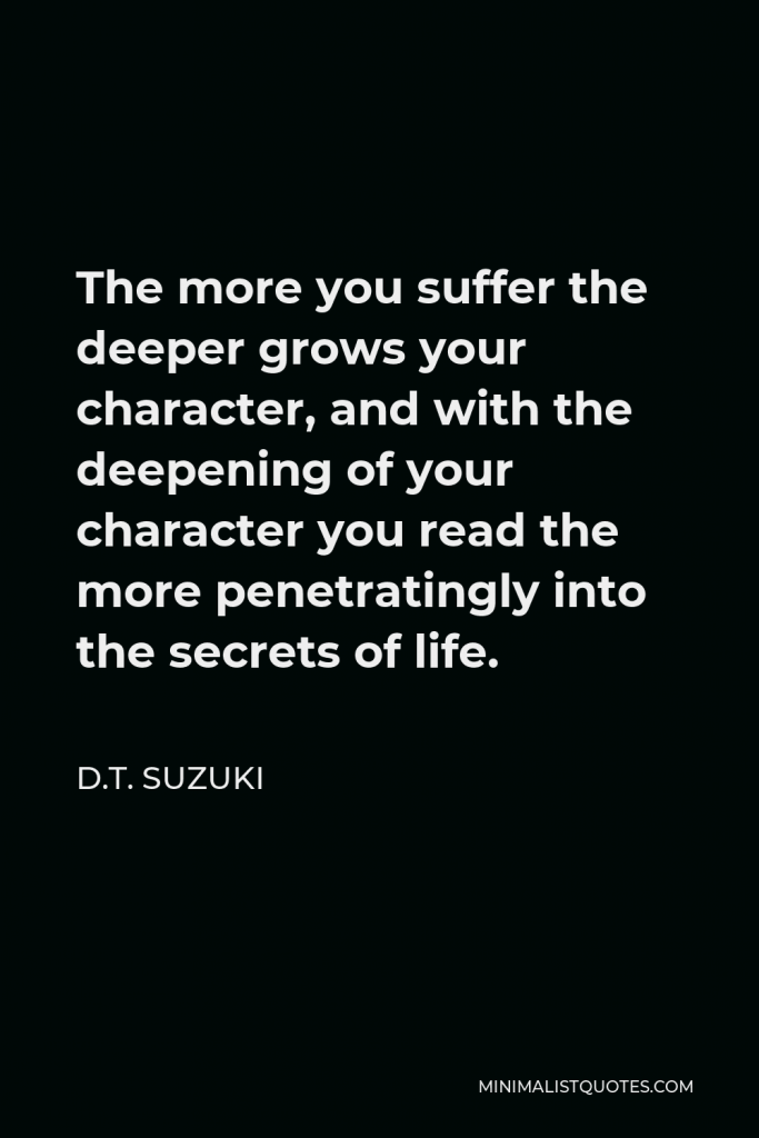 D.T. Suzuki Quote - The more you suffer the deeper grows your character, and with the deepening of your character you read the more penetratingly into the secrets of life.