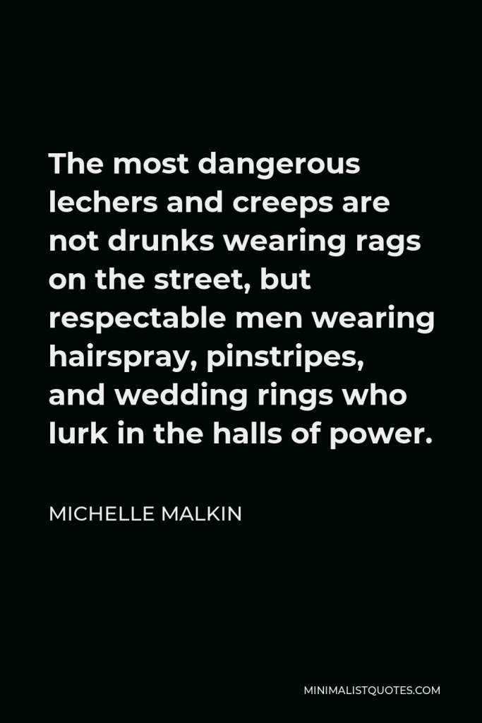 Michelle Malkin Quote - The most dangerous lechers and creeps are not drunks wearing rags on the street, but respectable men wearing hairspray, pinstripes, and wedding rings who lurk in the halls of power.