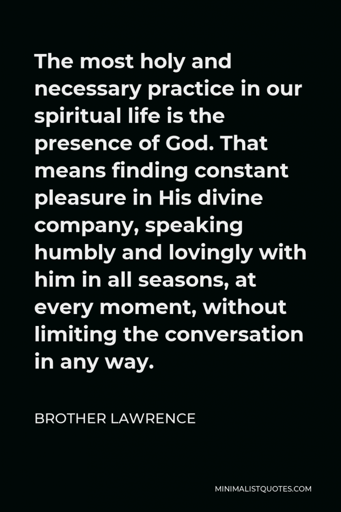 Brother Lawrence Quote - The most holy and necessary practice in our spiritual life is the presence of God. That means finding constant pleasure in His divine company, speaking humbly and lovingly with him in all seasons, at every moment, without limiting the conversation in any way.