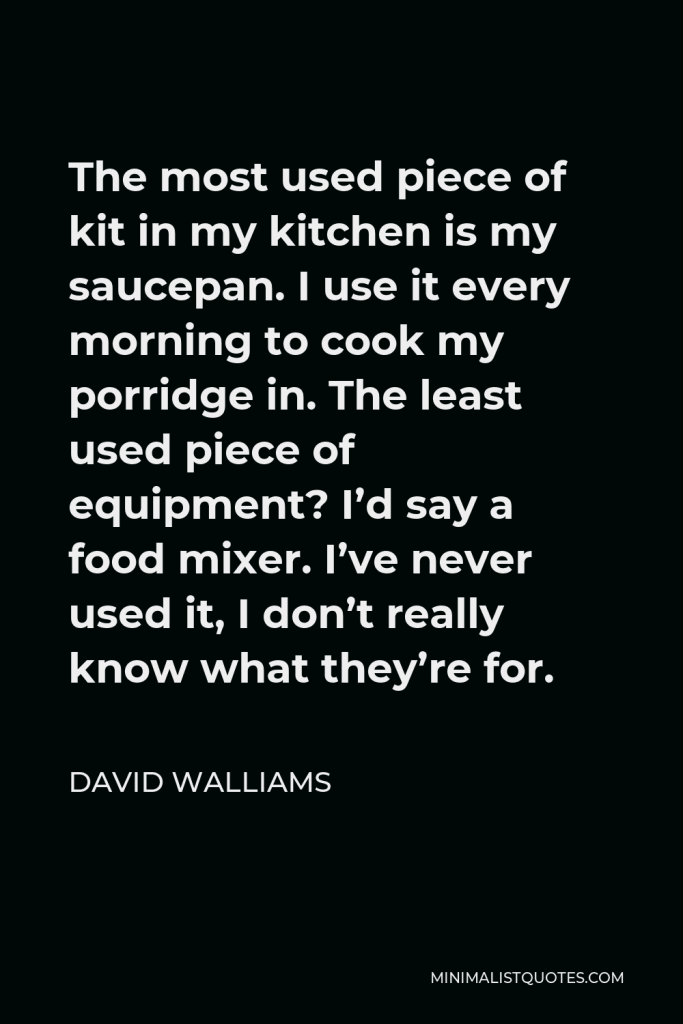 David Walliams Quote - The most used piece of kit in my kitchen is my saucepan. I use it every morning to cook my porridge in. The least used piece of equipment? I’d say a food mixer. I’ve never used it, I don’t really know what they’re for.