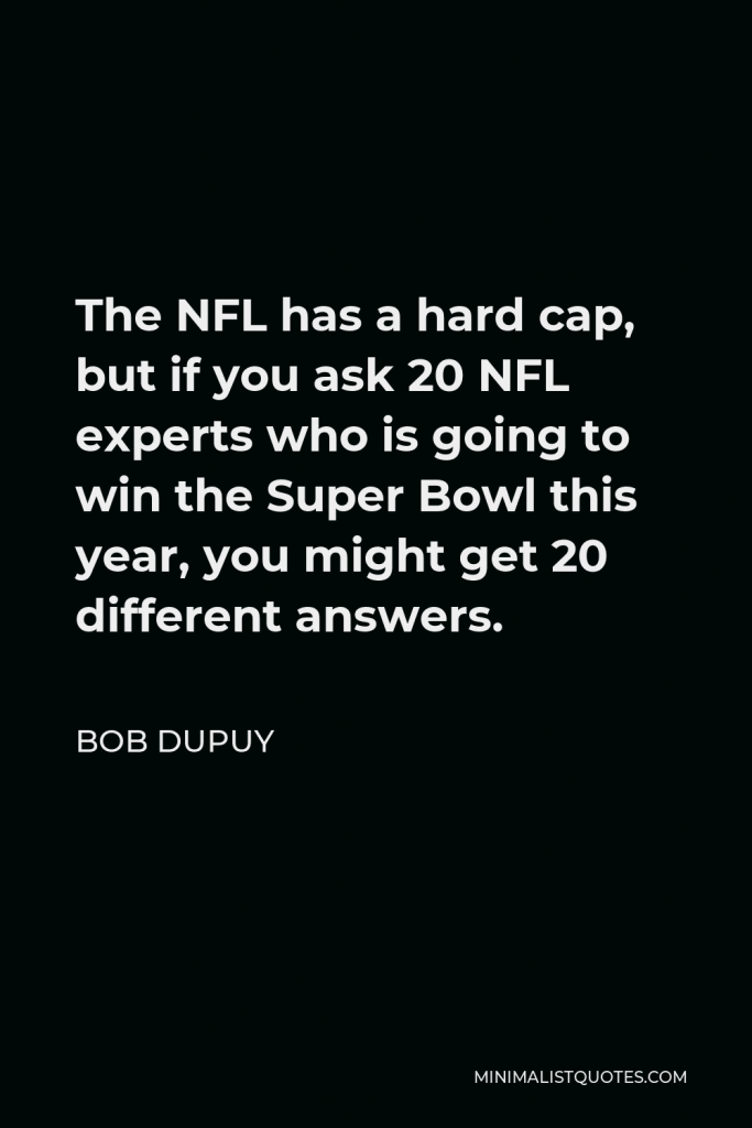 Bob DuPuy Quote - The NFL has a hard cap, but if you ask 20 NFL experts who is going to win the Super Bowl this year, you might get 20 different answers.