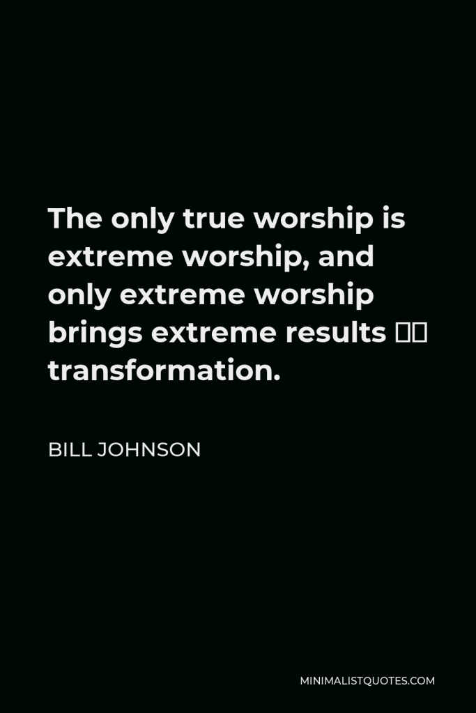 Bill Johnson Quote - The only true worship is extreme worship, and only extreme worship brings extreme results – transformation.