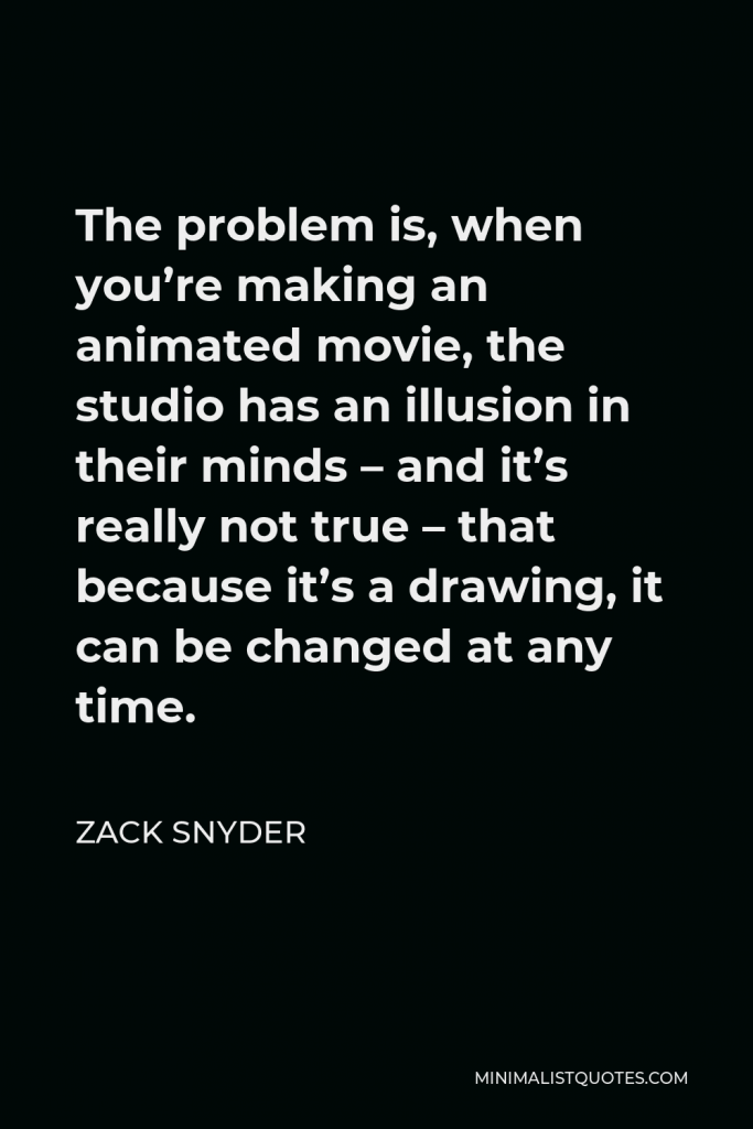 Zack Snyder Quote - The problem is, when you’re making an animated movie, the studio has an illusion in their minds – and it’s really not true – that because it’s a drawing, it can be changed at any time.