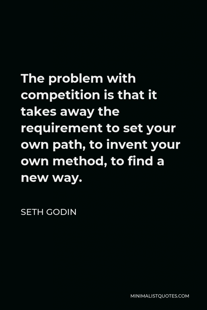 Seth Godin Quote - The problem with competition is that it takes away the requirement to set your own path, to invent your own method, to find a new way.