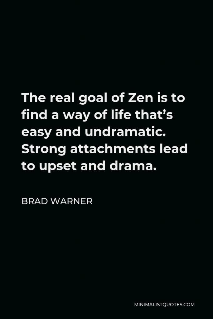 Brad Warner Quote - The real goal of Zen is to find a way of life that’s easy and undramatic. Strong attachments lead to upset and drama.