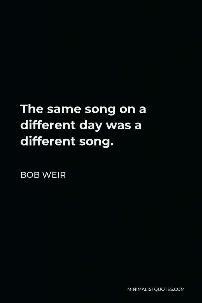Bob Weir Quote - The same song on a different day was a different song.