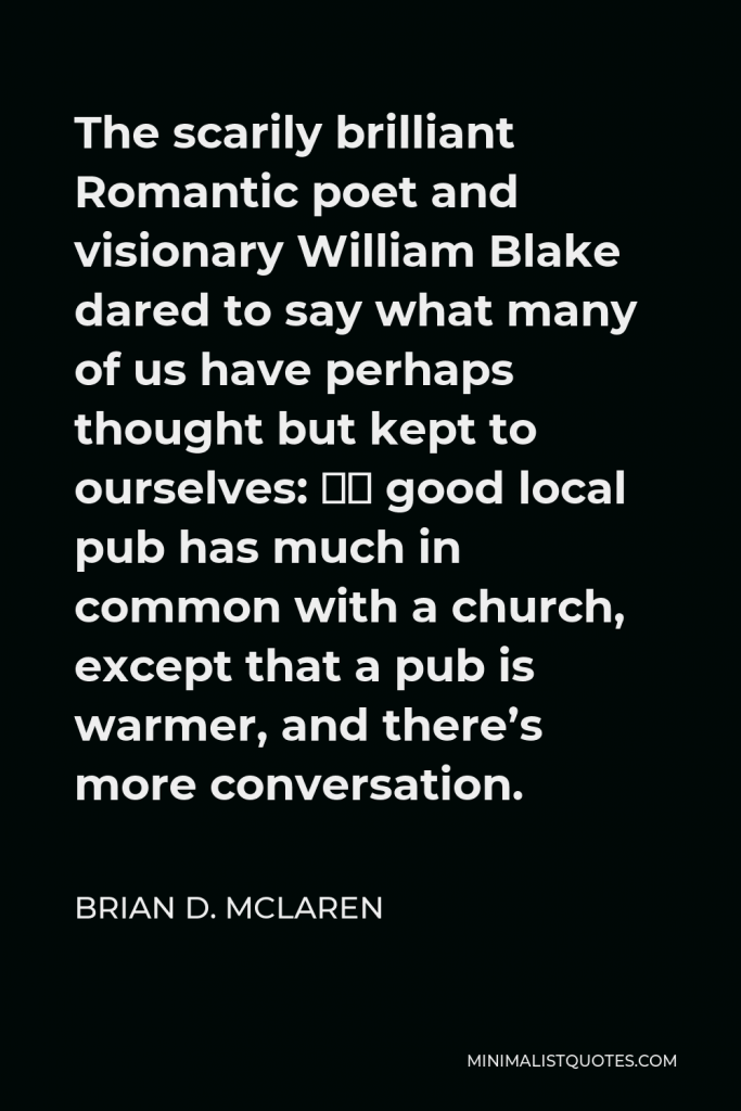 Brian D. McLaren Quote - The scarily brilliant Romantic poet and visionary William Blake dared to say what many of us have perhaps thought but kept to ourselves: “A good local pub has much in common with a church, except that a pub is warmer, and there’s more conversation.