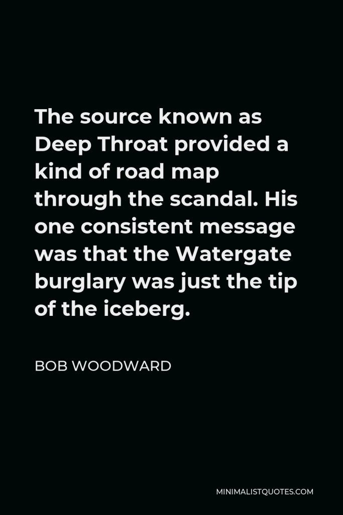 Bob Woodward Quote - The source known as Deep Throat provided a kind of road map through the scandal. His one consistent message was that the Watergate burglary was just the tip of the iceberg.