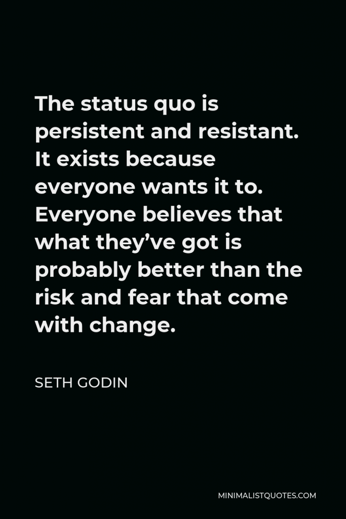 Seth Godin Quote - The status quo is persistent and resistant. It exists because everyone wants it to. Everyone believes that what they’ve got is probably better than the risk and fear that come with change.