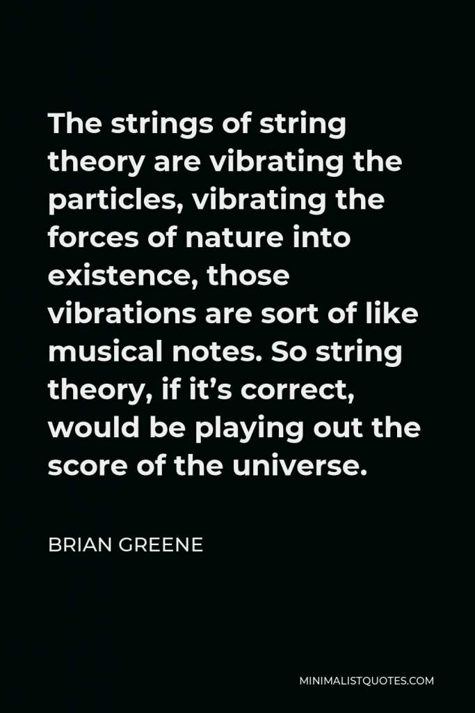 Brian Greene Quote - The strings of string theory are vibrating the particles, vibrating the forces of nature into existence, those vibrations are sort of like musical notes. So string theory, if it’s correct, would be playing out the score of the universe.