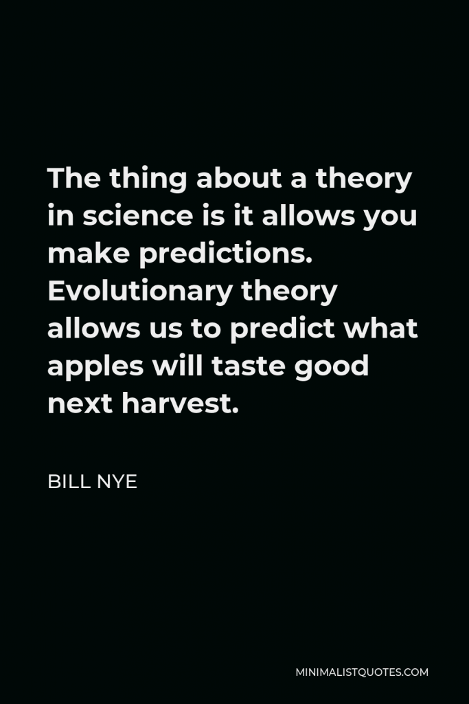 Bill Nye Quote - The thing about a theory in science is it allows you make predictions. Evolutionary theory allows us to predict what apples will taste good next harvest.
