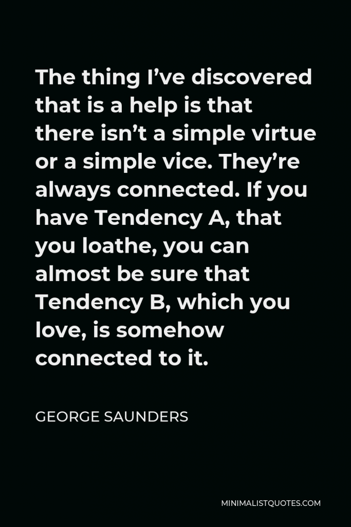 George Saunders Quote - The thing I’ve discovered that is a help is that there isn’t a simple virtue or a simple vice. They’re always connected. If you have Tendency A, that you loathe, you can almost be sure that Tendency B, which you love, is somehow connected to it.