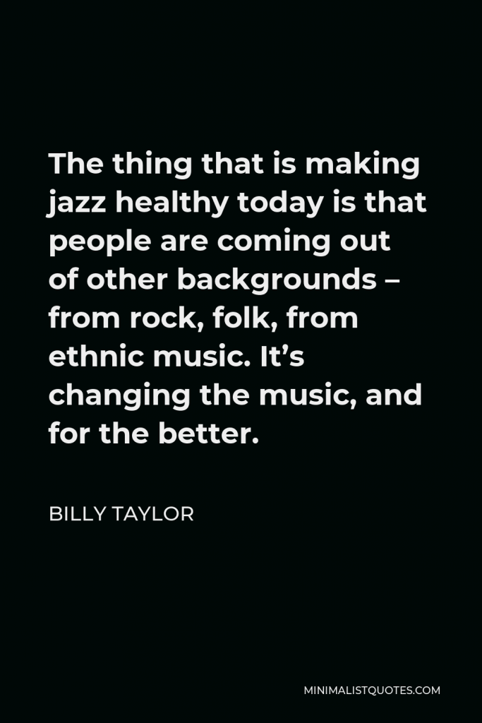 Billy Taylor Quote - The thing that is making jazz healthy today is that people are coming out of other backgrounds – from rock, folk, from ethnic music. It’s changing the music, and for the better.