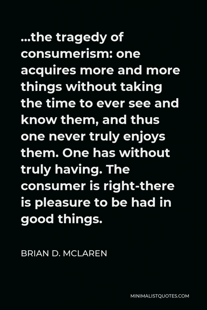 Brian D. McLaren Quote - …the tragedy of consumerism: one acquires more and more things without taking the time to ever see and know them, and thus one never truly enjoys them. One has without truly having. The consumer is right-there is pleasure to be had in good things.