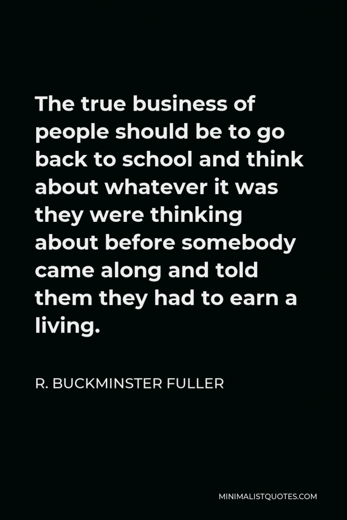 R. Buckminster Fuller Quote - The true business of people should be to go back to school and think about whatever it was they were thinking about before somebody came along and told them they had to earn a living.