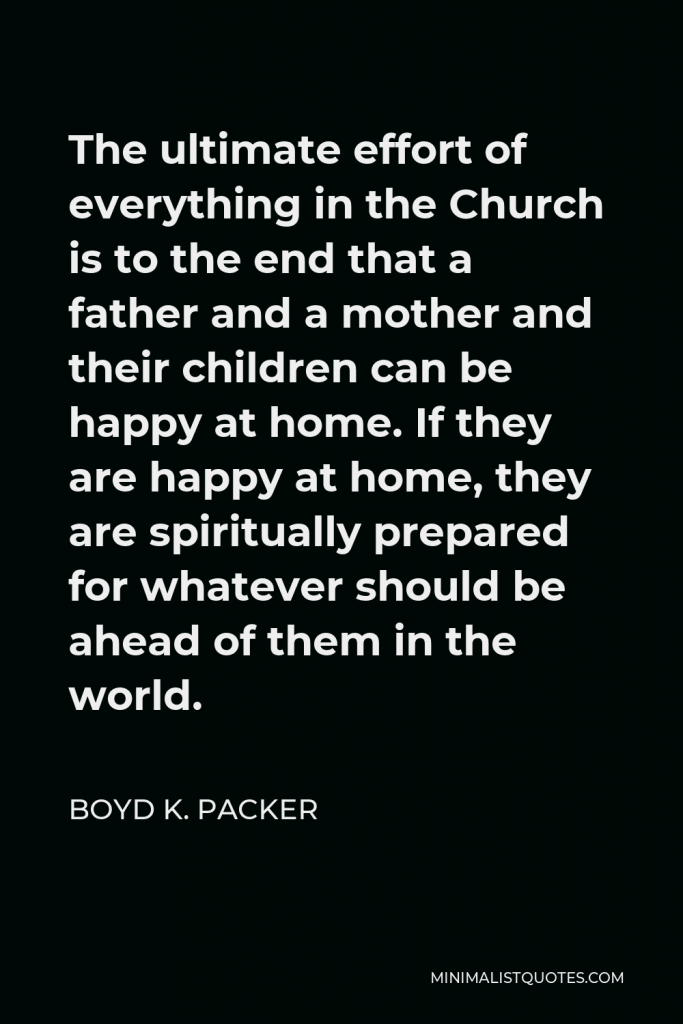 Boyd K. Packer Quote - The ultimate effort of everything in the Church is to the end that a father and a mother and their children can be happy at home. If they are happy at home, they are spiritually prepared for whatever should be ahead of them in the world.