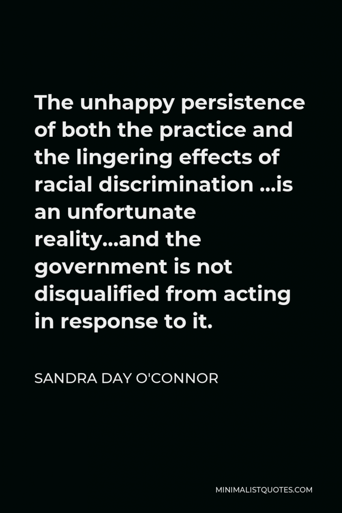 Sandra Day O'Connor Quote - The unhappy persistence of both the practice and the lingering effects of racial discrimination …is an unfortunate reality…and the government is not disqualified from acting in response to it.