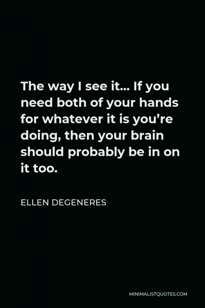 Ellen DeGeneres Quote - The way I see it… If you need both of your hands for whatever it is you’re doing, then your brain should probably be in on it too.