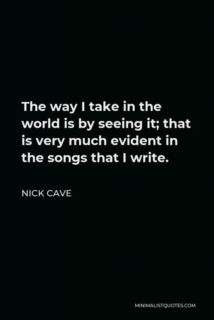 Nick Cave Quote - The way I take in the world is by seeing it; that is very much evident in the songs that I write.