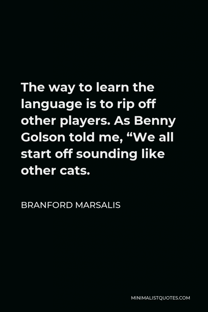 Branford Marsalis Quote - The way to learn the language is to rip off other players. As Benny Golson told me, “We all start off sounding like other cats.