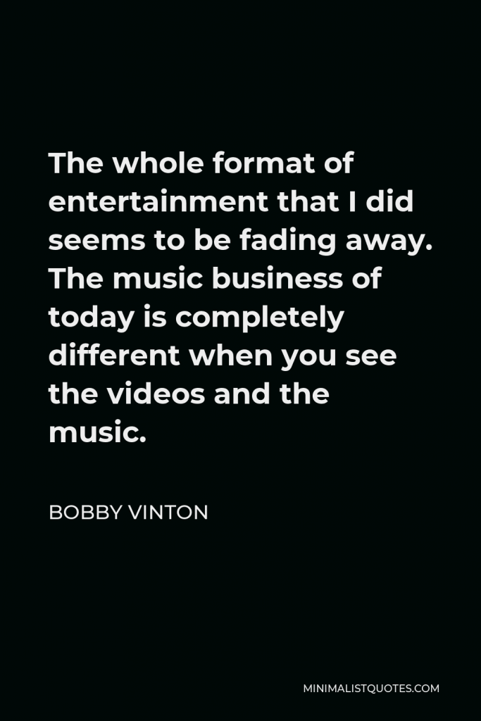 Bobby Vinton Quote - The whole format of entertainment that I did seems to be fading away. The music business of today is completely different when you see the videos and the music.