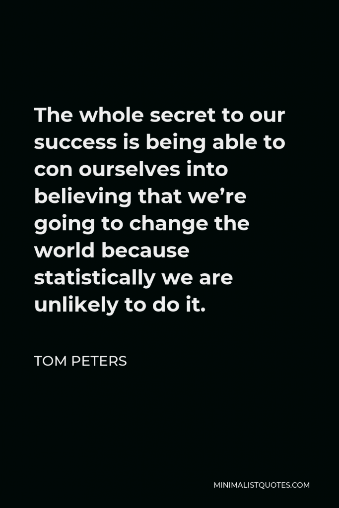Tom Peters Quote - The whole secret to our success is being able to con ourselves into believing that we’re going to change the world because statistically we are unlikely to do it.