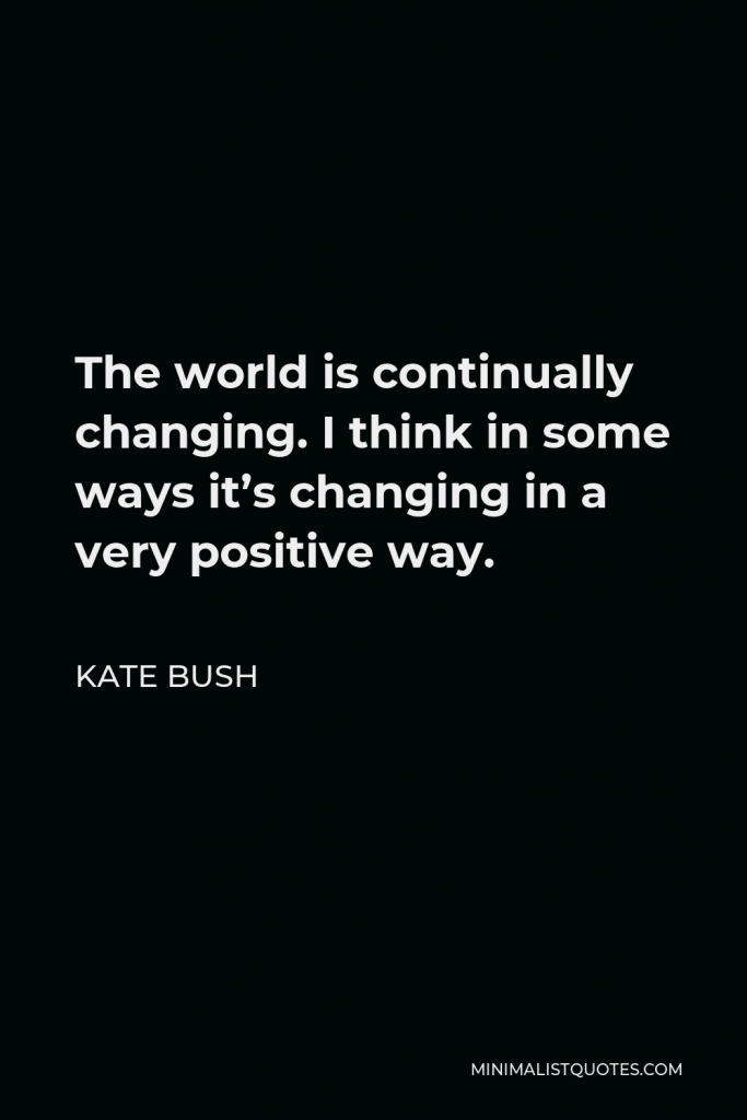 Kate Bush Quote - The world is continually changing. I think in some ways it’s changing in a very positive way.
