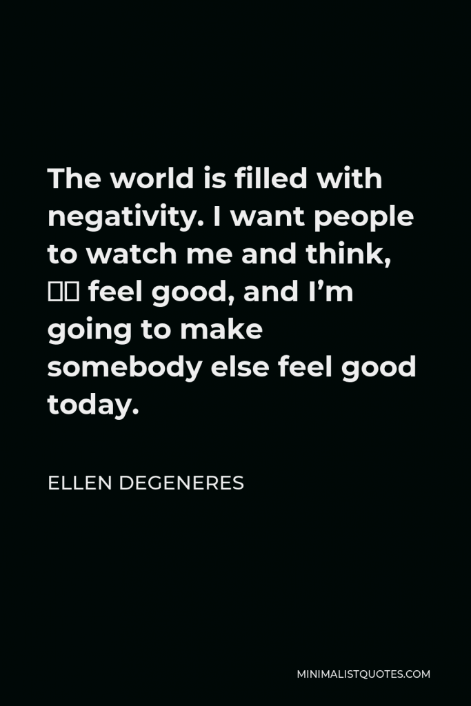 Ellen DeGeneres Quote - The world is filled with negativity. I want people to watch me and think, “I feel good, and I’m going to make somebody else feel good today.