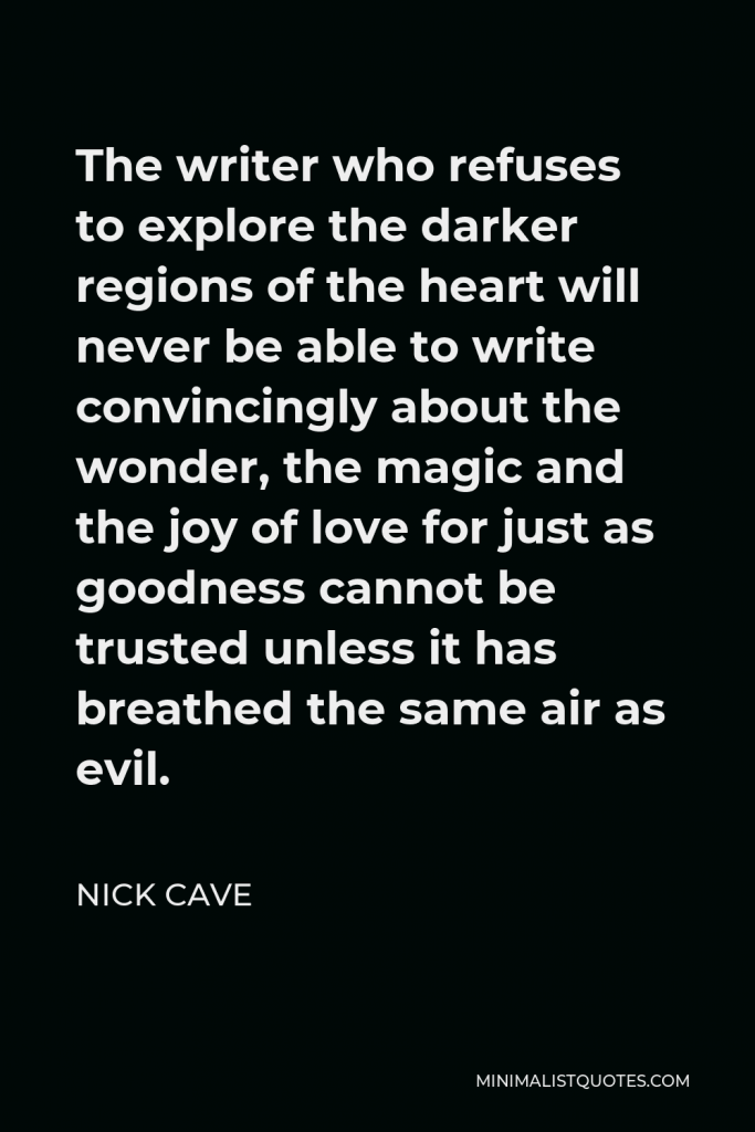 Nick Cave Quote - The writer who refuses to explore the darker regions of the heart will never be able to write convincingly about the wonder, the magic and the joy of love for just as goodness cannot be trusted unless it has breathed the same air as evil.