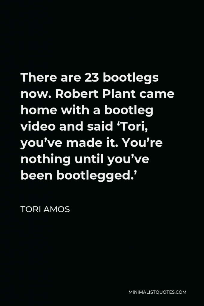 Tori Amos Quote - There are 23 bootlegs now. Robert Plant came home with a bootleg video and said ‘Tori, you’ve made it. You’re nothing until you’ve been bootlegged.’
