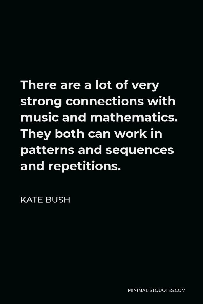 Kate Bush Quote - There are a lot of very strong connections with music and mathematics. They both can work in patterns and sequences and repetitions.
