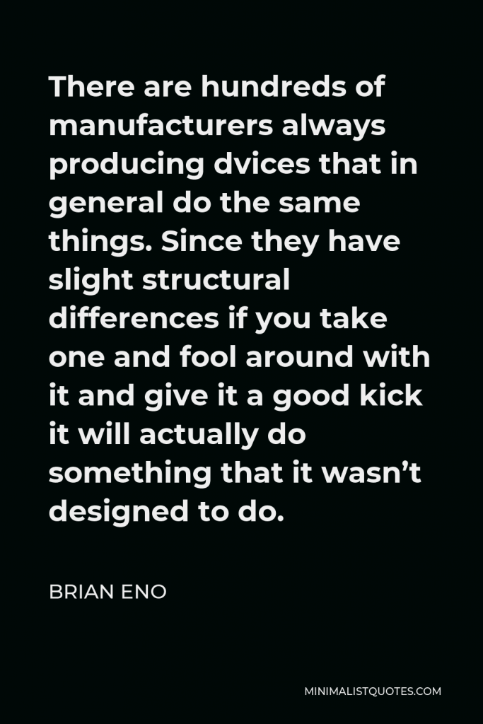 Brian Eno Quote - There are hundreds of manufacturers always producing dvices that in general do the same things. Since they have slight structural differences if you take one and fool around with it and give it a good kick it will actually do something that it wasn’t designed to do.