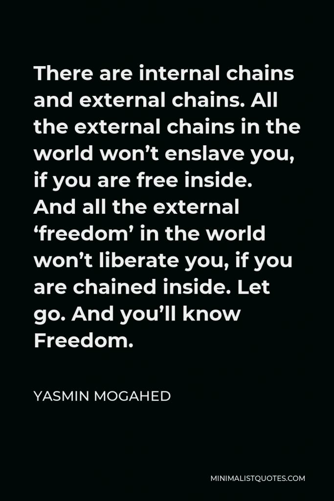 Yasmin Mogahed Quote - There are internal chains and external chains. All the external chains in the world won’t enslave you, if you are free inside. And all the external ‘freedom’ in the world won’t liberate you, if you are chained inside. Let go. And you’ll know Freedom.