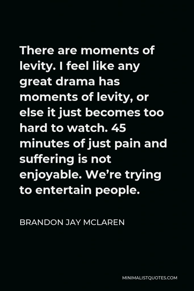 Brandon Jay McLaren Quote - There are moments of levity. I feel like any great drama has moments of levity, or else it just becomes too hard to watch. 45 minutes of just pain and suffering is not enjoyable. We’re trying to entertain people.
