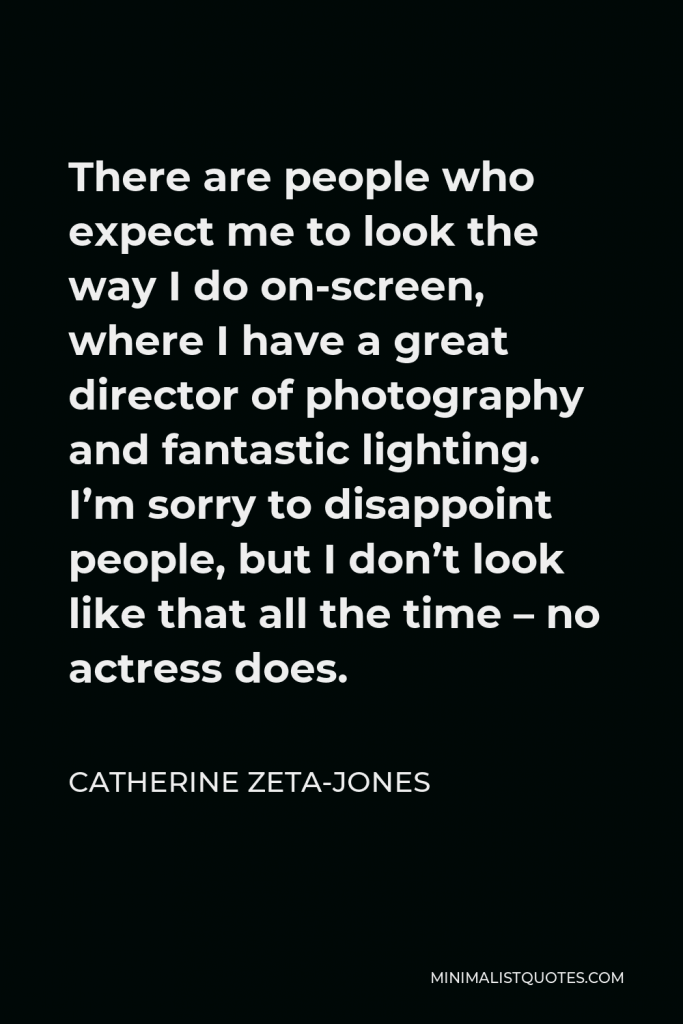 Catherine Zeta-Jones Quote - There are people who expect me to look the way I do on-screen, where I have a great director of photography and fantastic lighting. I’m sorry to disappoint people, but I don’t look like that all the time – no actress does.