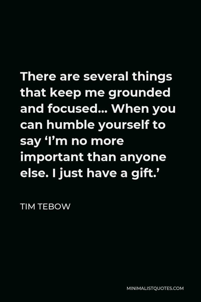 Tim Tebow Quote - There are several things that keep me grounded and focused… When you can humble yourself to say ‘I’m no more important than anyone else. I just have a gift.’