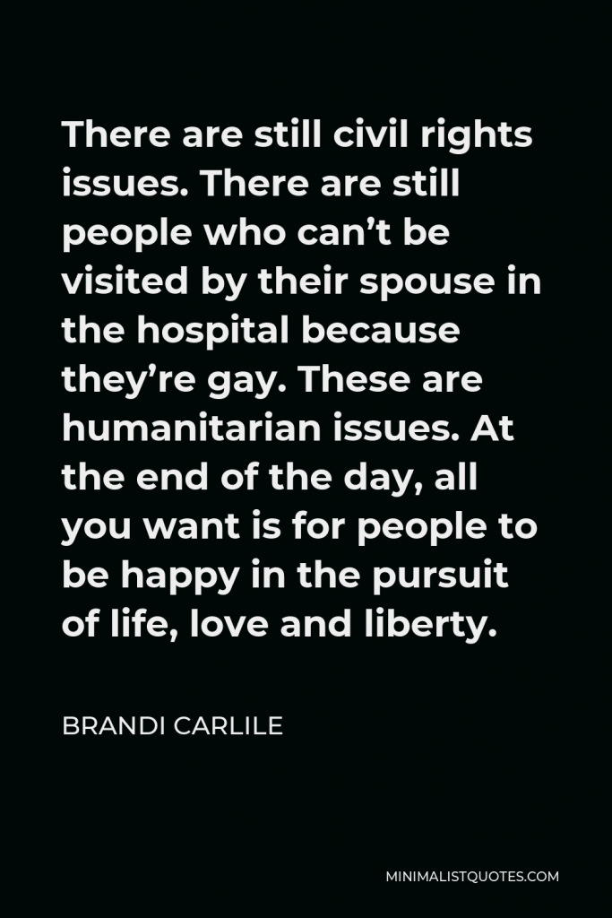 Brandi Carlile Quote - There are still civil rights issues. There are still people who can’t be visited by their spouse in the hospital because they’re gay. These are humanitarian issues. At the end of the day, all you want is for people to be happy in the pursuit of life, love and liberty.