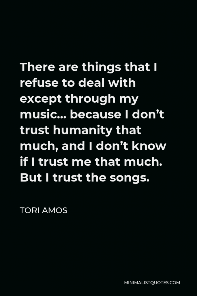 Tori Amos Quote - There are things that I refuse to deal with except through my music… because I don’t trust humanity that much, and I don’t know if I trust me that much. But I trust the songs.