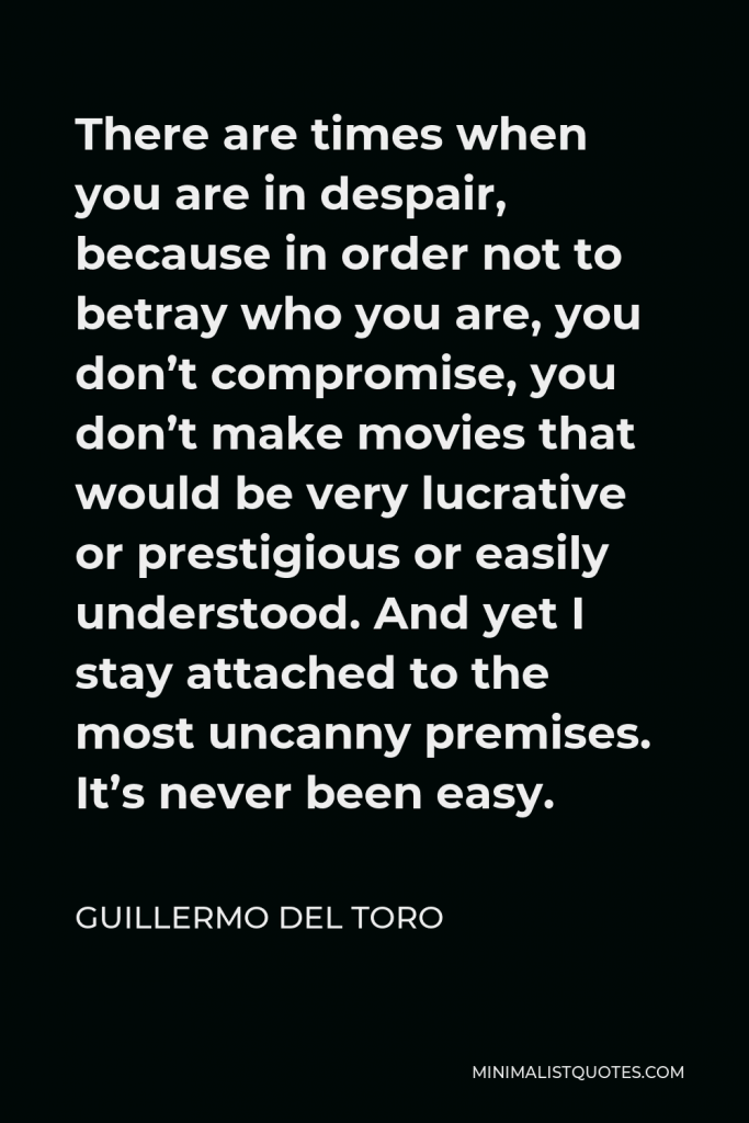 Guillermo del Toro Quote - There are times when you are in despair, because in order not to betray who you are, you don’t compromise, you don’t make movies that would be very lucrative or prestigious or easily understood. And yet I stay attached to the most uncanny premises. It’s never been easy.