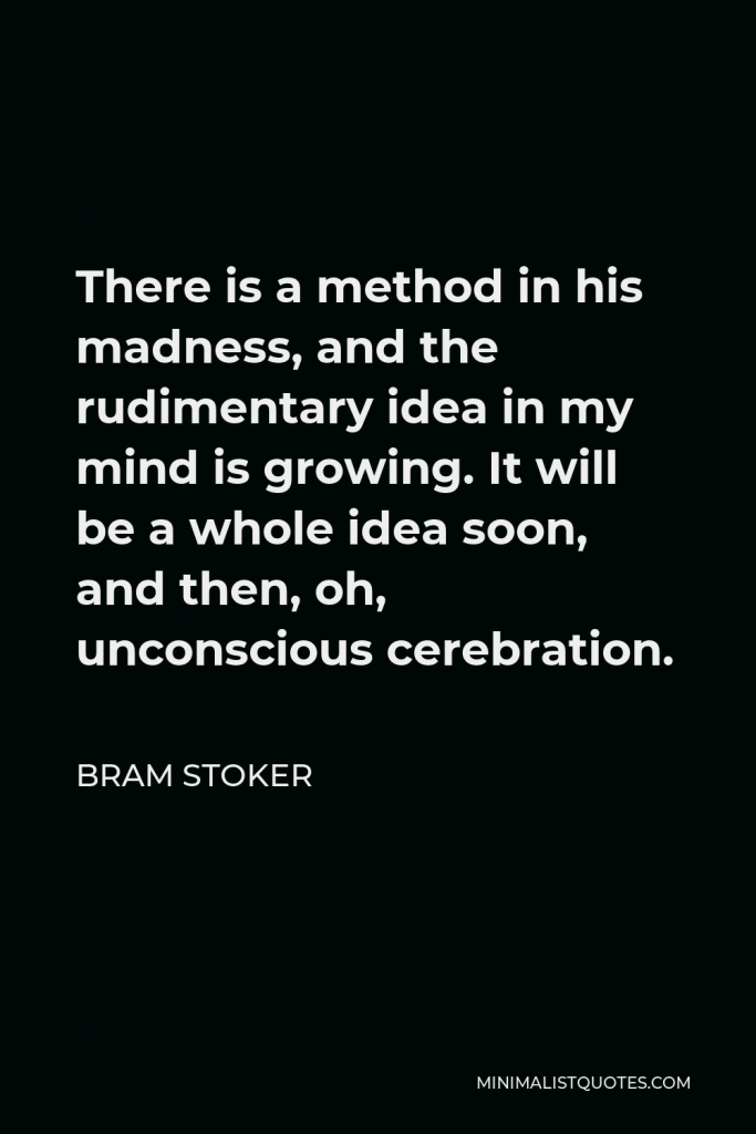 Bram Stoker Quote - There is a method in his madness, and the rudimentary idea in my mind is growing. It will be a whole idea soon, and then, oh, unconscious cerebration.
