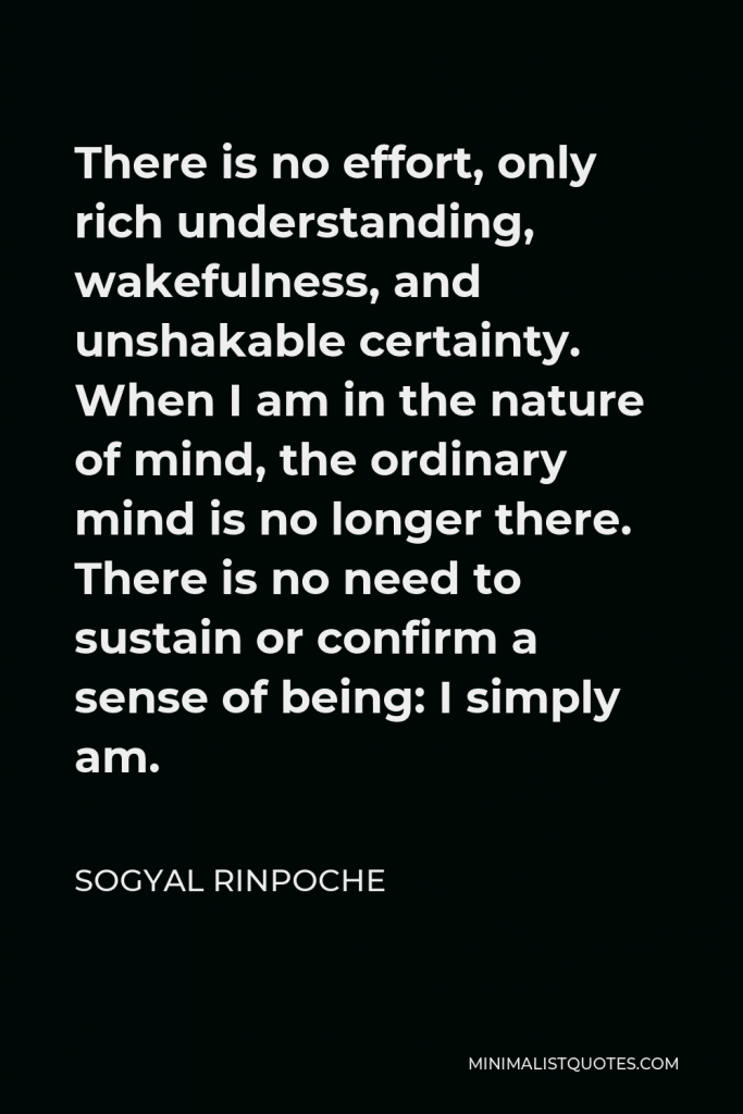 Sogyal Rinpoche Quote - There is no effort, only rich understanding, wakefulness, and unshakable certainty. When I am in the nature of mind, the ordinary mind is no longer there. There is no need to sustain or confirm a sense of being: I simply am.